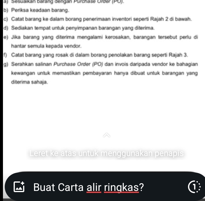 Sesuaikan barang dengan Purchase Order (PO). 
b) Periksa keadaan barang. 
c) Catat barang ke dalam borang penerimaan inventori seperti Rajah 2 di bawah. 
d) Sediakan tempat untuk penyimpanan barangan yang diterima. 
e) Jika barang yang diterima mengalami kerosakan, barangan tersebut perlu di 
hantar semula kepada vendor. 
f) Catat barang yang rosak di dalam borang penolakan barang seperti Rajah 3. 
g) Serahkan salinan Purchase Order (PO) dan invois daripada vendor ke bahagian 
kewangan untuk memastikan pembayaran hanya dibuat untuk barangan yang 
diterima sahaja. 
Leret ke atas untuk menggunakan penapis 
Buat Carta alir ringkas? ①