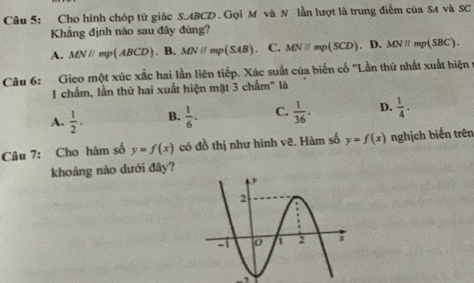 Cho hình chóp tứ giác S. ABCD. Gọi M và N lần lượt là trung điểm của SA và SC
Khẳng định nào sau đây đúng?
A. MN//mp(ABCD). B. MN//mp(SAB) C. MN//mp(SCD) D. MN//mp(SBC). 
Câu 6: Gieo một xúc xắc hai lần liên tiếp. Xác suất của biến cố "Lần thứ nhất xuất hiện ở
1 chấm, lần thứ hai xuất hiện mặt 3 chấm" là
B.
A.  1/2 .  1/6 .
D.
C.  1/36 .  1/4 . 
Câu 7: Cho hàm số y=f(x) có đồ thị như hình vẽ. Hàm số y=f(x) nghịch biến trên
khoảng nào dưới đây?