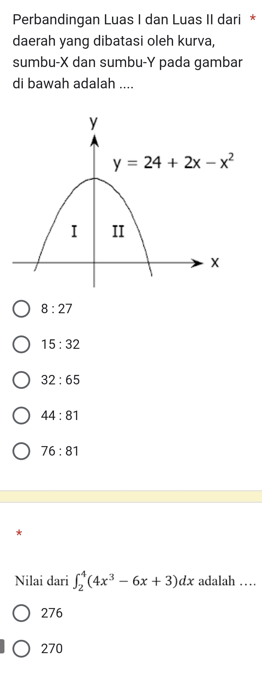 Perbandingan Luas I dan Luas II dari *
daerah yang dibatasi oleh kurva,
sumbu-X dan sumbu-Y pada gambar
di bawah adalah ....
8:27
15:32
32:65
44:81
76:81
*
Nilai dari ∈t _2^(4(4x^3)-6x+3)dx adalah …
276
270