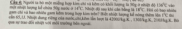 Người ta bỏ một miếng hợp kim chì và kẽm có khối lượng là 50g ở nhiệt độ 136°C vào 
một nhiệt lượng kế chứa 50g nước ở 14°C. Nhiệt độ sau khi cân bằng là 18°C. Hỏi có bao nhiêu 
gam chì và bao nhiêu gam kẽm trong hợp kim trên? Biết nhiệt lượng kế nóng thêm lên 1°C thì 
cần 65, 1J. Nhiệt dung riêng của nước,chì,kẽm lần lượt là 4200J/kg. K , 130J/kg. K, 210J/kg. K. Bỏ 
qua sự trao đổi nhiệt với môi trường bên ngoài.