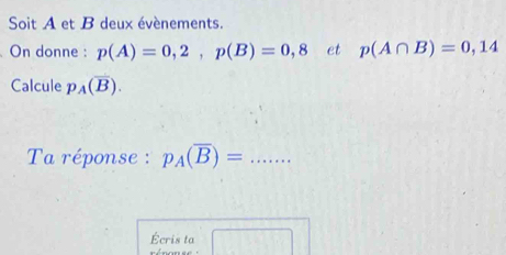 Soit A et B deux évènements. 
On donne : p(A)=0,2, p(B)=0,8 et p(A∩ B)=0,14
Calcule p_A(overline B). 
Ta réponse : p_A(overline B)= _ 
Écris ta