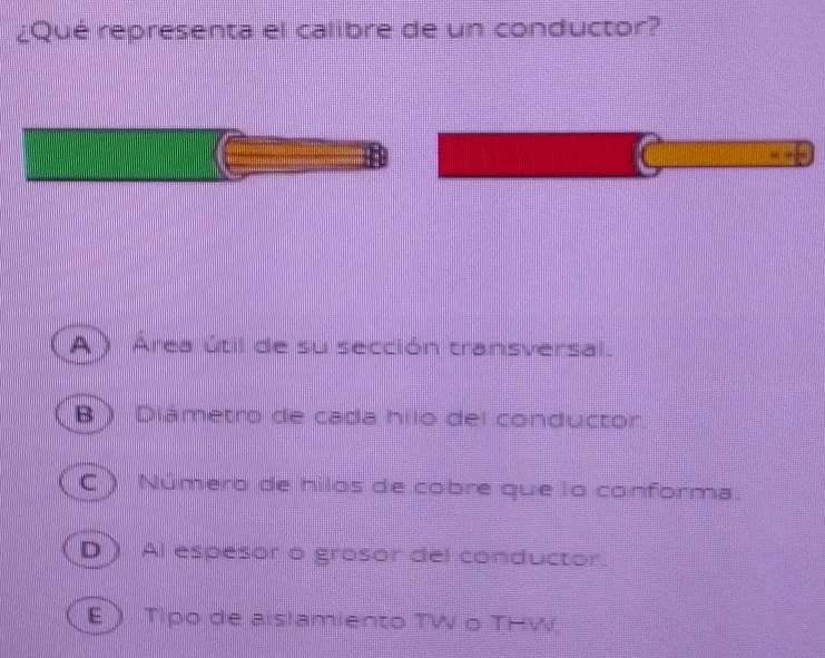 ¿Qué representa el calibre de un conductor?
A ) Área útil de su sección transversal.
B ) Diámetro de cada hilo del conductor.
C ) Número de hilos de cobre que lo conforma.
D ) Al espesor o grosor del conductor.
E Tipo de aislamiento TW o THW