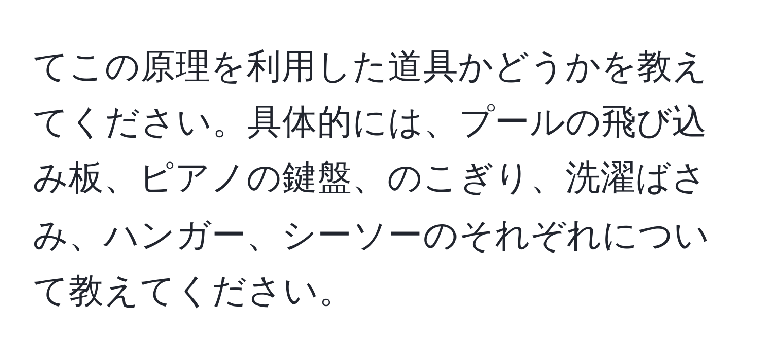 てこの原理を利用した道具かどうかを教えてください。具体的には、プールの飛び込み板、ピアノの鍵盤、のこぎり、洗濯ばさみ、ハンガー、シーソーのそれぞれについて教えてください。