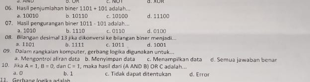 AND D. ∪R d. X∪R
06. Hasil penjumlahan biner 1101+101 adalah...
a. 10010 b. 10110 c. 10100 d. 11100
07. Hasil pengurangan biner 1011 - 101 adalah...
a. 1010 b. 1110 c. 0110 d. 0100
08. Biiangan desimal 13 jika dikonversi ke bilangan biner menjadi...
a. 1101 b. 1111 c. 1011 d. 1001
09. Dalam rangkaian komputer, gerbang logika digunakan untuk...
a. Mengontrol aliran data b. Menyimpan data c. Menampilkan data d. Semua jawaban benar
10. Jika A=1, B=0 , dan C=1 , maka hasil dari (A AND B) OR C adalah...
a. 0 b. 1 c. Tidak dapat ditentukan d. Error
11. Gerbane logika adalah