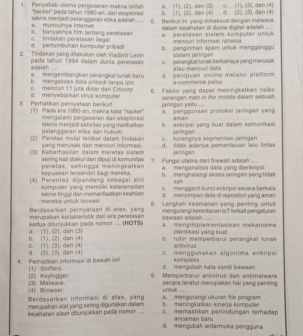 Penyebab utama pergeseran makna istilah a. (1), (2), dan (3) c. (1), (3), dan (4)
“hacker” pada tahun 1980-an, dari eksplorasi b. (1), (2), dan (4) d. (2), (3), dan (4)
teknis menjadi pelanggaran etika adalah .... 5. Berikut ini yang dimaksud dengan malware
a. munculnya internet
dalam kejahatan di dunia digital adalah ....
b. banyaknya film tentang peretasan a. peretasan sistem komputer untuk
c. tindakan peretasan ilegal
mencuri informasi rahasia
d. pertumbuhan komputer pribadi
b. pengiriman spam untuk mengganggu
2. Tindakan yang dilakukan oleh Vladimir Levin sistem jaringan
pada tahun 1994 dalam dunia peretasan c. perangkat lunak berbahaya yang merusak
adalah .... atau mencuri data
a. mengembangkan perangkat lunak baru d. penipuan online melalui platform
b. mengakses data pribadi tanpa izin e-commerce palsu
c. mencuri 11 juta dolar dari Citicorp 6. Faktor yang dapat meningkatkan risiko
d. menyebarkan virus komputer
serangan man in the middle dalam sebuah
3. Perhatikan pernyataan berikut! jaringan yaitu ....
(1) Pada era 1980-an, makna kata “hacker” a. penggunaan protokol jaringan yang
mengalami pergeseran dari eksplorasi aman
teknis menjadi aktivitas yang melibatkan b. enkripsi yang kuat dalam komunikasi
pelanggaran etika dan hukum. jaringan
(2) Peretas mulai terlibat dalam tindakan c. kurangnya segmentasi jaringan
yang merusak dan mencuri informasi. d. tidak adanya pemantauan lalu lintas
(3) Keberhasilan dalam meretas sistem jaringan
sering kali diakui dan dipuji di komunitas 7. Fungsi utama dari firewall adalah ...
peretas, sehingga meningkatkan a. menganalisis data yang dienkripsi
kepuasan tersendiri bagi mereka. b. menghalangi akses jaringan yang tidak
(4) Perentas dipandang sebagai ahli sah
komputer yang memiliki keterampilan c. mengganti kunci enkripsi secara berkala
teknis tinggi dan memanfaatkan keahlian d. menyimpan data di repositori yang aman
mereka untuk inovasi 8. Langkah keamanan yang penting untuk
Berdasarkan pernyataan di atas, yang mengurangi kerentanan IoT terkait pengaturan
merupakan karakteristik dari era peretasan bawaan adalah ....
kedua ditunjukkan pada nomor .... (HOTS) a. mengimplementasikan mekanisme
a. (1), (2), dan (3) otentikasi yang kuat
b. (1), (2), dan (4) b. rutin memperbarui perangkat lunak
c. (1), (3), dan (4) antivirus
d. (2), (3), dan (4) c. menggunakan algoritma enkripsi
4. Perhatikan informasi di bawah ini! kompleks
(1) Sniffers. d. mengubah kata sandi bawaan
(2) Keylogger. 9. Memperbarui antivirus dan antimalware
(3) Malware. secara teratur merupakan hal yang penting
(4) Browser. untuk ....
Berdasarkan informasi di atas, yang a. mengurangi ukuran file program
merupakan alat yang sering digunakan dalam b. meningkatkan kinerja komputer
kejahatan siber ditunjukkan pada nomor .... c. memastikan perlindungan terhadap
ancaman baru
d. mengubah antarmuka pengguna