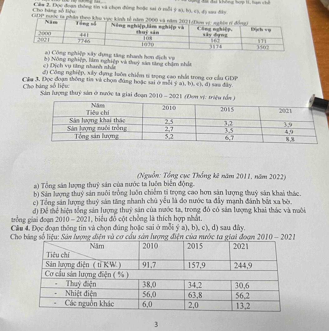 thể nệ tướng la1,... Tđựng đất đai không hợp lí, hạn chê
Câu 2. Đọc đoạn thông tin và chọn đúng hoặc sai ở mỗi ý a), b), c), d) sau đây.
Cho bàng số liệu:
GDP nước ta phân theo
ây dựng tăng nhanh hơn dịch vụ
b) Nông nghiệp, lâm nghiệp và thuỷ sản tăng chậm nhất
c) Dịch vụ tăng nhanh nhất
d) Công nghiệp, xây dựng luôn chiếm ti trọng cao nhất trong cơ cấu GDP
Câu 3. Đọc đoạn thông tin và chọn đúng hoặc sai ở mỗi ý a), b), c), d) sau đây.
Cho bảng số liệu:
Sản lượng thuỷ sản ở nước ta giai đoạn 2010 - 2021 (Đơn vị: triệu tấn )
(Nguồn: Tổng cục Thống kê năm 2011, năm 2022)
a) Tổng sản lượng thuỷ sản của nước ta luộn biến động.
b) Sản lượng thuỷ sản nuôi trồng luôn chiếm tỉ trọng cao hơn sản lượng thuỷ sản khai thác.
c) Tổng sản lượng thuỷ sản tăng nhanh chủ yếu là do nước ta đầy mạnh đánh bắt xa bờ.
d) Để thể hiện tổng sản lượng thuỷ sản của nước ta, trong đó có sản lượng khai thác và nuôi
trồng giai đoạn 2010 - 2021, biểu đồ cột chồng là thích hợp nhất.
Câu 4. Đọc đoạn thông tin và chọn đúng hoặc sai ở mỗi ý a), b), c), d) sau đây.
Cho bảng số liệu: Sản lượng diện và cơ cấu sản lượng điện của nước ta giai đoạn 2010 - 2021
3