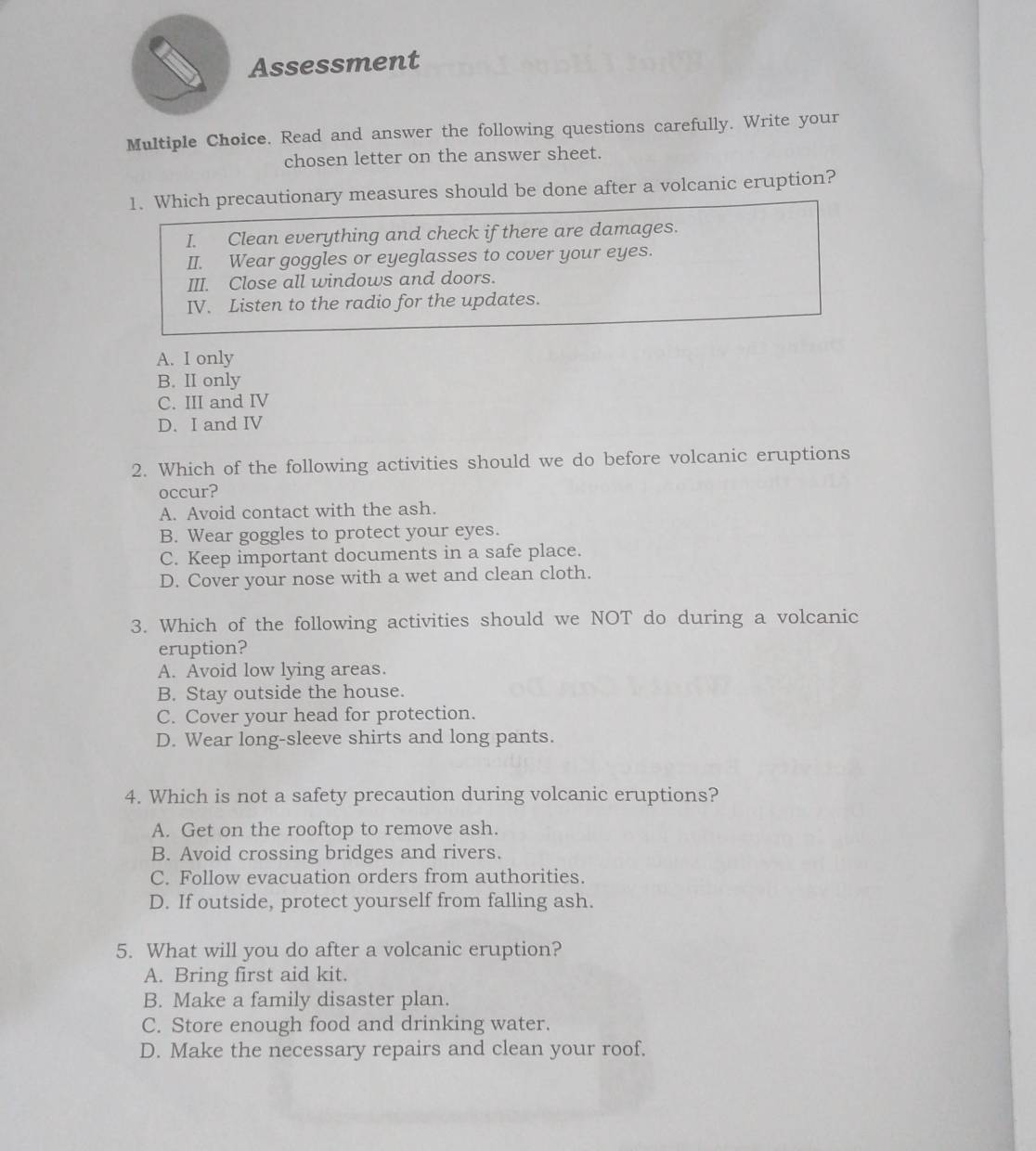 Assessment
Multiple Choice. Read and answer the following questions carefully. Write your
chosen letter on the answer sheet.
1. Which precautionary measures should be done after a volcanic eruption?
I. Clean everything and check if there are damages.
II. Wear goggles or eyeglasses to cover your eyes.
III. Close all windows and doors.
IV. Listen to the radio for the updates.
A. I only
B. II only
C. III and IV
D. I and IV
2. Which of the following activities should we do before volcanic eruptions
occur?
A. Avoid contact with the ash.
B. Wear goggles to protect your eyes.
C. Keep important documents in a safe place.
D. Cover your nose with a wet and clean cloth.
3. Which of the following activities should we NOT do during a volcanic
eruption?
A. Avoid low lying areas.
B. Stay outside the house.
C. Cover your head for protection.
D. Wear long-sleeve shirts and long pants.
4. Which is not a safety precaution during volcanic eruptions?
A. Get on the rooftop to remove ash.
B. Avoid crossing bridges and rivers.
C. Follow evacuation orders from authorities.
D. If outside, protect yourself from falling ash.
5. What will you do after a volcanic eruption?
A. Bring first aid kit.
B. Make a family disaster plan.
C. Store enough food and drinking water.
D. Make the necessary repairs and clean your roof.