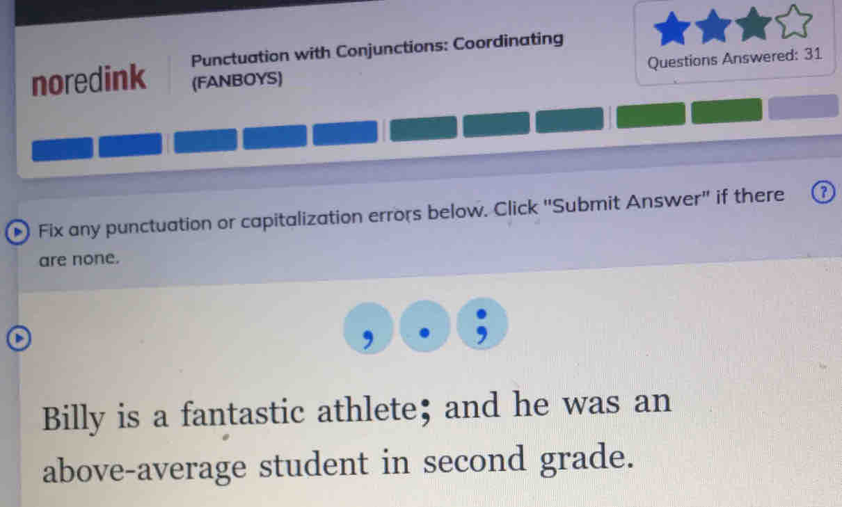 noredink Punctuation with Conjunctions: Coordinating 
Questions Answered: 31 
(FANBOYS) 
D Fix any punctuation or capitalization errors below. Click "Submit Answer" if there 
are none. 
Billy is a fantastic athlete; and he was an 
above-average student in second grade.