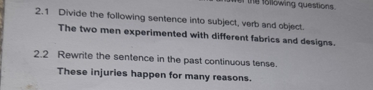 wer the following questions. 
2.1 Divide the following sentence into subject, verb and object. 
The two men experimented with different fabrics and designs. 
2.2 Rewrite the sentence in the past continuous tense. 
These injuries happen for many reasons.