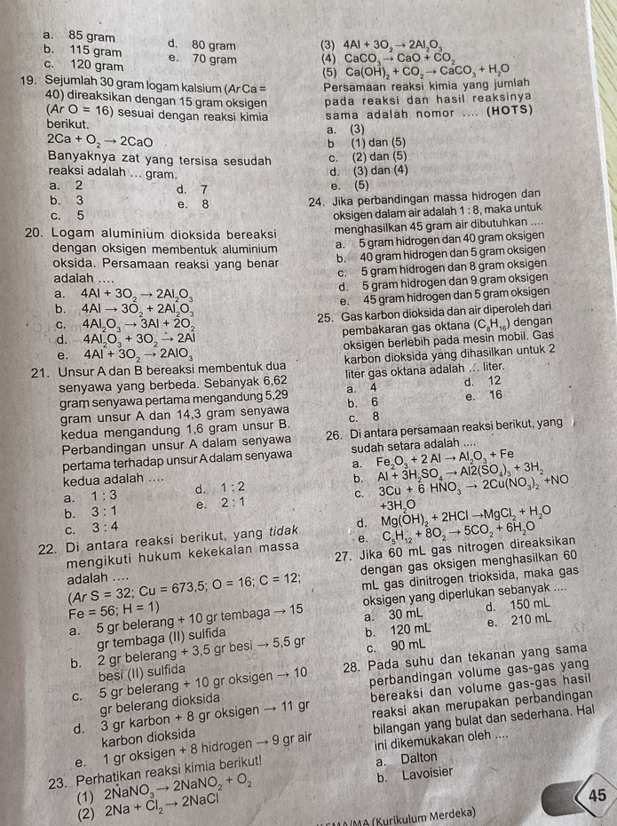 a. 85 gram d. 80 gram (3) 4Al+3O_2to 2Al_2O_3
b. 115 gram e. 70 gram (4) CaCO_3to CaO+CO_2
c. 120 gram
(5)
19. Sejumlah 30 gram logam kalsium (ArCa= Persamaan reaksi kimia yang jumlah Ca(OH)_2+CO_2to CaCO_3+H_2O
40) direaksikan dengan 15 gram oksigen pada reaksi dan hasil reaksinya
(Ar O=16) sesuai dengan reaksi kimia
berikut. a. (3) sama adalah nomor .... (HOTS)
2Ca+O_2to 2CaO
b (1) dan (5)
Banyaknya zat yang tersisa sesudah c. (2) dan (5)
reaksi adalah ... gram.
d. (3) dan (4)
a. 2 d. 7
e. (5)
b. 3 e. 8
24. Jika perbandingan massa hidrogen dan
c. 5 oksigen dalam air adalah 1:8 , maka untuk
20. Logam aluminium dioksida bereaksi menghasilkan 45 gram air dibutuhkan ....
dengan oksigen membentuk aluminium a. 5 gram hidrogen dan 40 gram oksigen
oksida. Persamaan reaksi yang benar
b. 40 gram hidrogen dan 5 gram oksigen
adalah ....
c. 5 gram hidrogen dan 8 gram oksigen
d. 5 gram hidrogen dan 9 gram oksigen
a. 4Al+3O_2to 2Al_2O_3
e. 45 gram hidrogen dan 5 gram oksigen
b. 4AIto 3O_2+2AI_2O_3
25. Gas karbon dioksida dan air diperoleh dari
C. 4AI_2O_3to 3AI+2O_2 (C_8H_16) dengan
d. 4Al_2O_3+3O_2to 2Al pembakaran gas oktana
oksigen berlebih pada mesin mobil. Gas
e.
21. Unsur A dan B bereaksi membentuk dua 4Al+3O_2to 2AlO_3 karbon dioksida yang dihasilkan untuk 2
senyawa yang berbeda. Sebanyak 6,62 liter gas oktana adalah ... liter.
gram senyawa pertama mengandung 5,29 a. 4 d. 12
gram unsur A dan 14,3 gram senyawa b. 6 e. 16
kedua mengandung 1,6 gram unsur B. c. 8
Perbandingan unsur A dalam senyawa 26. Di antara persamaan reaksi berikut, yang
pertama terhadap unsur A dalam senyawa sudah setara adalah ....
a. Fe_2O_3+2Alto Al_2O_3+Fe
kedua adalah ....
a. 1:3 d. 1:2 b. Al+3H_2SO_4to Al2(SO_4)_3+3H_2
b. 3:1 e. 2:1 C. 3Cu+6HNO_3to 2Cu(NO_3)_2+NO
+3H_2O
C. 3:4
22. Di antara reaksi berikut, yang tidak d. Mg(OH)_2+2HClto MgCl_2+H_2O
mengikuti hukum kekekalan massa e. C_5H_12+8O_2to 5CO_2+6H_2O
27. Jika 60 mL gas nitrogen direaksikan
dengan gas oksigen menghasilkan 60
adalah .... (ArS=32;Cu=673,5;O=16;C=12; mL gas dinitrogen trioksida, maka gas
a. 5 gr belerang oksigen yang diperlukan sebanyak ....
Fe=56;H=1) +10 gr tembaga to 15
a. 30 mL d. 150 mL
+3,5g r bes sito 5,5gr b. 120 mL e. 210 mL
c. 90 mL
b. 2 gr belerang gr tembaga (II) sulfida
+10 gr oksigen to 10 28. Pada suhu dan tekanan yang sama
perbandingan volume gas-gas yang
c. 5 gr belerang besi (II) sulfida
d. 3 gr karbon +8 gr oksigen → 11 gr bereaksi dan volume gas-gas hasil
gr belerang dioksida
karbon dioksida reaksi akan merupakan perbandingan
bilangan yang bulat dan sederhana. Hal
e. 1 gr oksigen + 8 hidrogen → 9 gr air ini dikemukakan oleh ....
23. Perhatikan reaksi kimia berikut!
a. Dalton
(1) 2NaNO_3to 2NaNO_2+O_2
b. Lavoisier
(2) 2Na+Cl_2to 2NaCl
45
MAIMA (Kurikulum Merdeka)