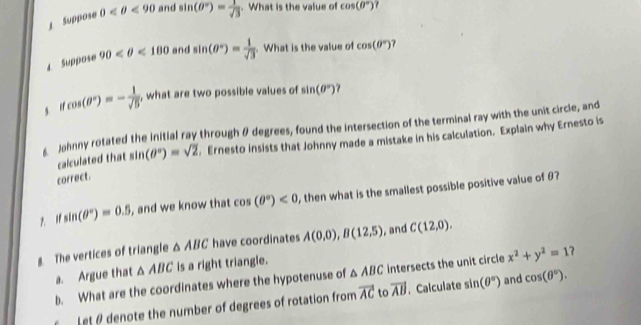 Suppose 0 <90</tex> and sin (θ°)= 1/sqrt(3) . What is the value of cos (θ°)
4 Suppose 90 <180</tex> and sin (θ°)= 1/sqrt(3) . What is the value of cos (θ°) 7 
g n cos (θ°)=- 1/sqrt(5)  , what are two possible values of sin (θ°)
Johnny rotated the initial ray through θ degrees, found the intersection of the terminal ray with the unit circle, and 
calculated that sin (θ°)=sqrt(2) , Ernesto insists that Johnny made a mistake in his calculation. Explain why Ernesto is 
correct.
sin (θ°)=0.5 , and we know that cos (θ°)<0</tex> , then what is the smallest possible positive value of θ? 
8. The vertices of triangle △ ABC have coordinates A(0,0), B(12,5) , and C(12,0). 
a. Argue that △ ABC is a right triangle. 
b. What are the coordinates where the hypotenuse of △ ABC intersects the unit circle x^2+y^2=1
L et denote the number of degrees of rotation from vector AC to vector AB. Calculate sin (θ°) and cos (θ°).