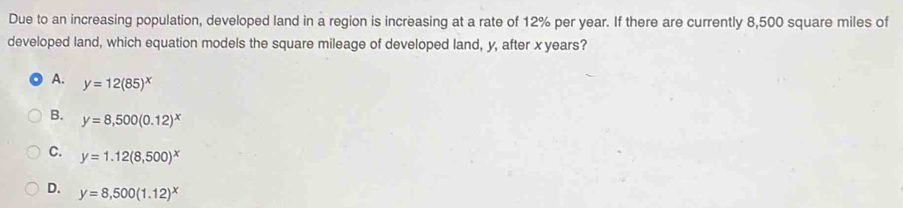 Due to an increasing population, developed land in a region is increasing at a rate of 12% per year. If there are currently 8,500 square miles of
developed land, which equation models the square mileage of developed land, y, after xyears?
A. y=12(85)^x
B. y=8,500(0.12)^x
C. y=1.12(8,500)^x
D. y=8,500(1.12)^x