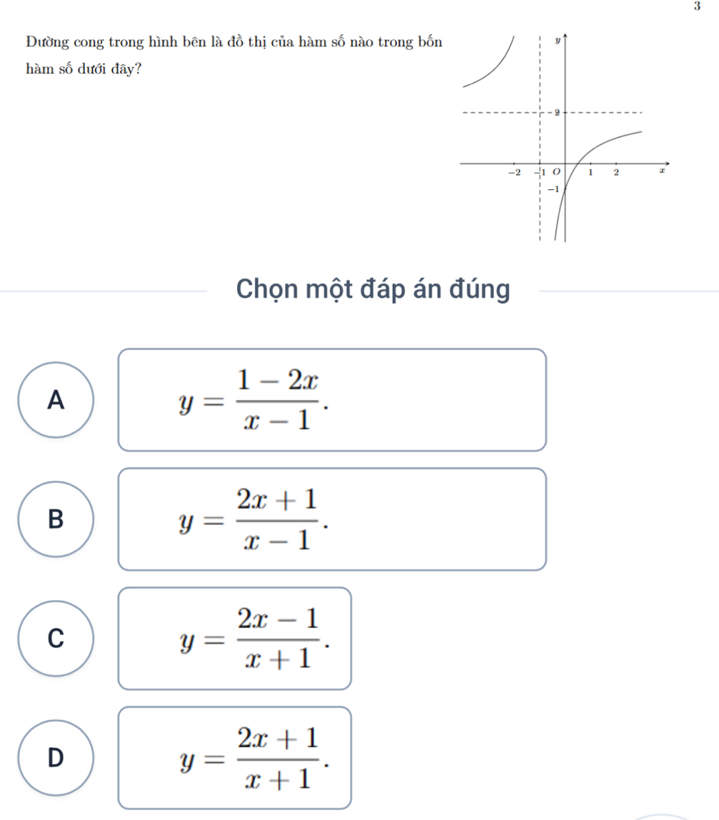 3
Đường cong trong hình bên là đồ thị của hàm số nào trong bốn
hàm số dưới đây?
Chọn một đáp án đúng
A
y= (1-2x)/x-1 .
B
y= (2x+1)/x-1 .
C
y= (2x-1)/x+1 .
D
y= (2x+1)/x+1 .