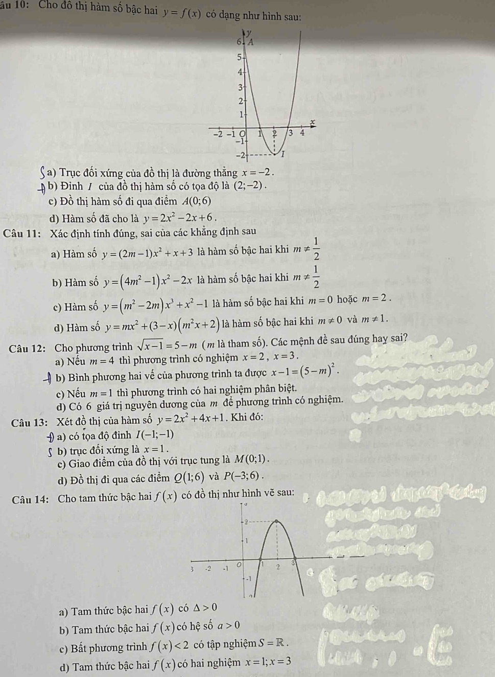 âu 10: Cho đồ thị hàm số bậc hai y=f(x) có dạng như hình sau:
a) Trục đối xứng của đồ thị là đường thắng x=-2.
b) Đinh / của đồ thị hàm số có tọa độ là (2;-2).
c) Đồ thị hàm số đi qua điểm A(0;6)
d) Hàm số đã cho là y=2x^2-2x+6.
Câu 11: Xác định tính đúng, sai của các khẳng định sau
a) Hàm số y=(2m-1)x^2+x+3 là hàm số bậc hai khi m!=  1/2 
b) Hàm số y=(4m^2-1)x^2-2x là hàm số bậc hai khi m!=  1/2 
c) Hàm số y=(m^2-2m)x^3+x^2-1 là hàm số bậc hai khi m=0 hoặc m=2.
d) Hàm số y=mx^2+(3-x)(m^2x+2) là hàm số bậc hai khi m!= 0 và m!= 1.
Câu 12: Cho phương trình sqrt(x-1)=5-m (m là tham số). Các mệnh đề sau đúng hay sai?
a) Nếu m=4 thì phương trình có nghiệm x=2,x=3.
b) Bình phương hai vế của phương trình ta được x-1=(5-m)^2.
c) Nếu m=1 thì phương trình có hai nghiệm phân biệt.
d) Có 6 giá trị nguyên dương của m để phương trình có nghiệm.
Câu 13: Xét đồ thị của hàm số y=2x^2+4x+1. Khi đó:
H a) có tọa độ đỉnh I(-1;-1)
S b) trục đối xứng là x=1.
c) Giao điểm của đồ thị với trục tung là M(0;1).
d) Đồ thị đi qua các điểm Q(1;6) và P(-3;6).
Câu 14: Cho tam thức bậc hai f(x) có đồ thị như hình vẽ sau:
a) Tam thức bậc hai f(x) có △ >0
b) Tam thức bậc hai f(x) có hệ số a>0
c) Bất phương trình f(x)<2</tex> có tập nghiệm S=R.
d) Tam thức bậc hai f(x) có hai nghiệm x=1;x=3