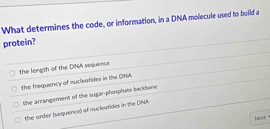 What determines the code, or information, in a DNA molecule used to build a
protein?
the length of the DNA sequence
the frequency of nucleotides in the DNA
the arrangement of the sugar-phosphate backbone
the order (sequence) of nucleotides in the DNA
Next