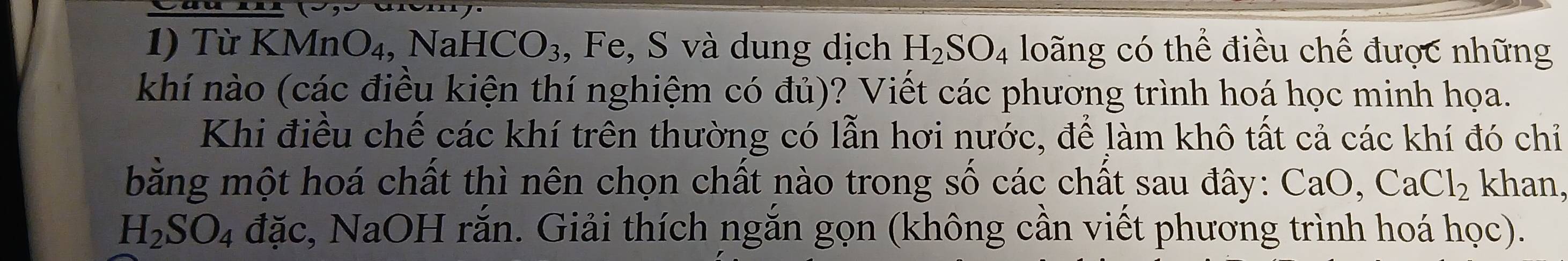 Từ KMnO₄, NaHCO₃, Fe, S và dung dịch H_2SO_4 loãng có thể điều chế được những 
khí nào (các điều kiện thí nghiệm có đủ)? Viết các phương trình hoá học minh họa. 
Khi điều chế các khí trên thường có lẫn hơi nước, để làm khô tất cả các khí đó chỉ 
bằng một hoá chất thì nên chọn chất nào trong số các chất sau đây: CaO, CaCl_2 khan,
H_2SO_4 đặc, NaOH rắn. Giải thích ngắn gọn (không cần viết phương trình hoá học).