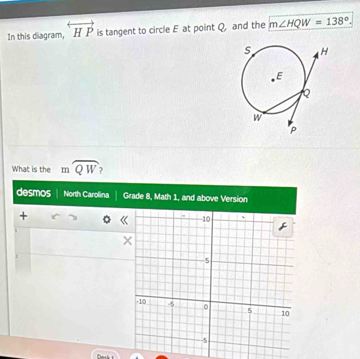 In this diagram, overleftrightarrow HP is tangent to circle E at point Q, and the m∠ HQW=138°. 
What is the mwidehat QW
desmos North Carolina Grade 8, Math 1, and above Version 
+ 
1 
2 
Desk 1