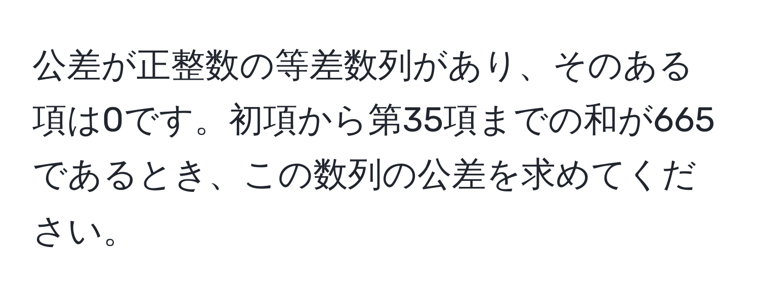 公差が正整数の等差数列があり、そのある項は0です。初項から第35項までの和が665であるとき、この数列の公差を求めてください。