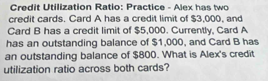 Credit Utilization Ratio: Practice - Alex has two 
credit cards. Card A has a credit limit of $3,000, and 
Card B has a credit limit of $5,000. Currently, Card A 
has an outstanding balance of $1,000, and Card B has 
an outstanding balance of $800. What is Alex's credit 
utilization ratio across both cards?