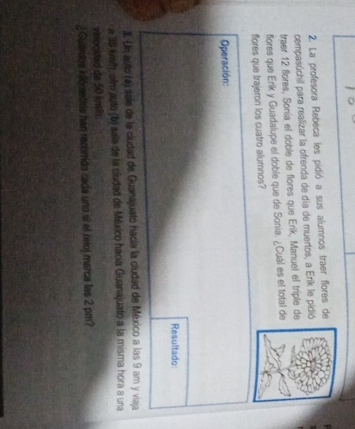 La profesora Rebeca les pidió a sus alumnos traer flores de 
cempasúchil para realizar la ofrenda de día de muertos, a Erik le pidió 
traer 12 flores, Sonía el doble de flores que Erik, Manuel el triple de 
flores que Erik y Guadalupe el doble que de Sonia. ¿Cuál es el total de 
flores que trajeron los cuatro alumnos? 
Operación: 
Resultado 
3. Un auto (a) sale de la cludad de Guanajuato hacía la cludad de México a las 9 am y viaja 
a 38 lueth, otro auto (b) sala de la cludad de México hacía Guanajuato a la misma hora a una 
vielocidad da 50 kmn. 
¿ Guántos kilómetros han recorrido cada uno sí el reloj marca las 2 pm?