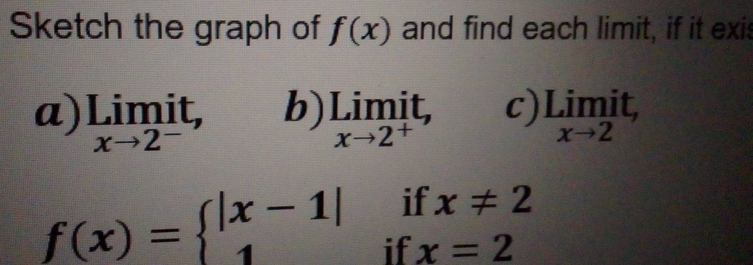 Sketch the graph of f(x) and find each limit, if it exis 
b) 
c) 
a) limlimits _xto 2^-it, limlimits _xto 2^+it, underset xto 2Limit,
f(x)=beginarrayl |x-1|ifx!= 2 1ifx=2endarray.