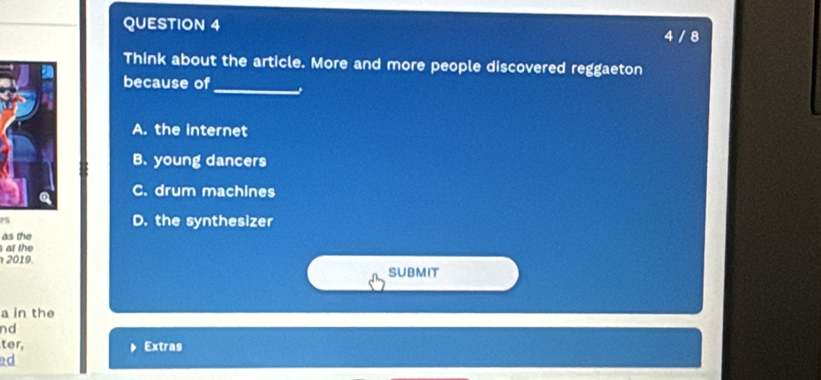 4 / 8
Think about the article. More and more people discovered reggaeton
_
because of
A. the internet
B. young dancers
C. drum machines
05 D. the synthesizer
as the
at the
2019.
SUBMIT
a in the
nd
ter, Extras
d