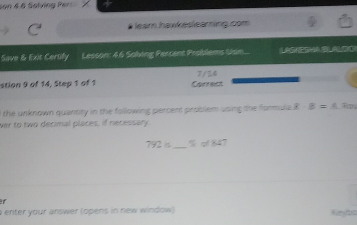 son 4.6 Solving Perc 
learn hawkeslearning.com 
Save & Exit Certify Lesson: 4.6 Solving Percent Problems Ulsin... LASKESHALALOG 
7/ 24 
stion 9 of 14, Step 1 of 1 Corect 
d the unknown quantity in the following percent problem using the formula R· B=A B 
wer to two decimal places, if necessary. 
792 iis_ % cf 847 
er 
o enter your answer (opens in new window) Keyba