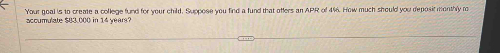 Your goal is to create a college fund for your child. Suppose you find a fund that offers an APR of 4%. How much should you deposit monthly to 
accumulate $83,000 in 14 years?