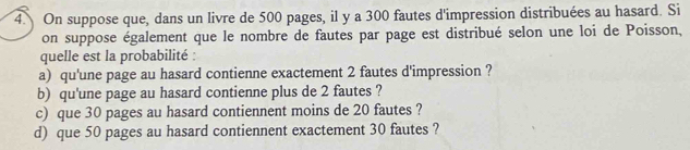 On suppose que, dans un livre de 500 pages, il y a 300 fautes d'impression distribuées au hasard. Si 
on suppose également que le nombre de fautes par page est distribué selon une loi de Poisson, 
quelle est la probabilité : 
a) qu'une page au hasard contienne exactement 2 fautes d'impression ? 
b) qu'une page au hasard contienne plus de 2 fautes ? 
c) que 30 pages au hasard contiennent moins de 20 fautes ? 
d) que 50 pages au hasard contiennent exactement 30 fautes ?