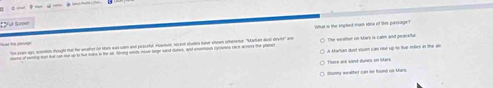 Slssit alle) Cren
【】Full Screen
What is the implied main idea of this passage?
Fead this parnuage are The weather on Mars is calm and peaceful
Ten year ago, scienists thought that the weather on Mars was calm and peacefut. However, recent studies have shown otherwise. ''Mardian dust kr_85°
A Martian dust sform can rise up to five mêles in the air
aterms of swiring dust that can tie up to five miles in the air. Stong winds move large sand dunes, and enorous cyciones race across the planet
There are sand dues on Mars
Slonny weather can be found on Mars.