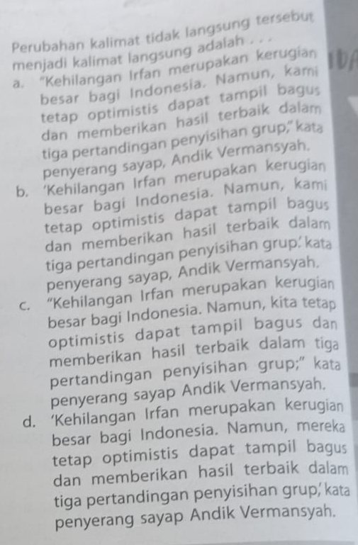 Perubahan kalimat tidak langsung tersebut
menjadi kalimat langsung adalah . . .
a. “Kehilangan Irfan merupakan kerugian IA
besar bagi Indonesia. Namun, kami
tetap optimistis dapat tampil bagus
dan memberikan hasil terbaik dalam
tiga pertandingan penyisihan grup," kata
penyerang sayap, Andik Vermansyah.
b. ‘Kehilangan Irfan merupakan kerugian
besar bagi Indonesia. Namun, kami
tetap optimistis dapat tampil bagus
dan memberikan hasil terbaik dalam
tiga pertandingan penyisihan grup. kata
penyerang sayap, Andik Vermansyah.
c. “Kehilangan Irfan merupakan kerugian
besar bagi Indonesia. Namun, kita tetap
optimistis dapat tampil bagus dan
memberikan hasil terbaik dalam tiga
pertandingan penyisihan grup;"kata
penyerang sayap Andik Vermansyah.
d. 'Kehilangan Irfan merupakan kerugian
besar bagi Indonesia. Namun, mereka
tetap optimistis dapat tampil bagus
dan memberikan hasil terbaik dalam
tiga pertandingan penyisihan grup, kata
penyerang sayap Andik Vermansyah.