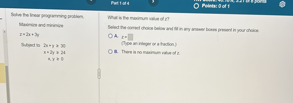 40.18%, 3.216r8 points
Part 1 of 4 Points: 0 of 1
Solve the linear programming problem. What is the maximum value of z?
Maximize and minimize Select the correct choice below and fill in any answer boxes present in your choice.
z=2x+3y
A. z=□
Subject to 2x+y≥ 30
(Type an integer or a fraction.)
x+2y≥ 24
B. There is no maximum value of z.
x,y≥ 0