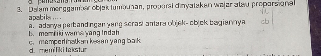 penekanan dalamg
3. Dalam menggambar objek tumbuhan, proporsi dinyatakan wajar atau proporsional
apabila ... .
a. adanya perbandingan yang serasi antara objek- objek bagiannya
b. memiliki warna yang indah
c. memperlihatkan kesan yang baik
d. memiliki tekstur