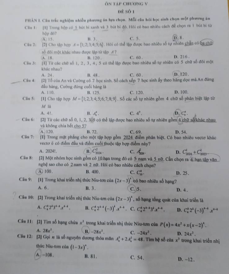 ôn táp Chương V
dè số 1
PHẢN L Câu trắc nghiệm nhiều phương án lựa chọn. Mỗi câu hỏi học sinh chọn một phương án
Cầu 1 [1] Trong hộp có_5 bút bi xanh và 3 bút bi đỏ. Hồi có bao nhiêu cách để chọn ra 1 bút bi từ
hộp đó?
A. 15. B. 3. C.5. D. 8 .
Câu 2: [2] Cho tập hợp A= 1;2;3;4;5;6 Hỏi có thể lập được bao nhiêu số tự nhiên chân có ba chữ
số đội một khác nhau được lập từ tập _A ?
A. 18. B. 120 . C. 60 . D. 216 .
Câu 3: [1] Từ các chữ số 1, 2,3, 4, 5 có thể lập được bao nhiêu số tự nhiên có 5 chữ số đôi một
khác nhau?
A. 24 . B. 48 . C. 60 . D. 120 .
Câu 4: [2] Tổ của An và Cường có 7 học sinh. Số cách xếp 7 học sinh ấy theo hàng đọc mà An đứng
đầu hàng, Cường đứng cuối hàng là
A. 110. B. 125. C. 120. D. 100.
Câu 5: [1] Cho tập hợp M= 1;2;3;4;5;6;7;8;9. Số các số tự nhiên gồm 4 chữ số phân biệt lập từ
M là
A. 4!. B. A_9^(4. C. 4^9). D. C_9^(4.
Câu 6: [2] Từ các chữ số 0, 1, 2, 3, 5 có thể lập được bao nhiêu số tự nhiên gồm 4 chữ số khác nhau
và không chia hết cho 5?
A. 120. B. 72. C. 69. D. 54.
Câu 7: [I] Trong mặt phẳng cho một tập hợp gồm 2024  điểm phân biệt. Có bao nhiêu vectơ khác
vectơ ổ có điểm đầu và điểm cuối thuộc tập hợp điểm này?
A. 2024!. B. C_(2024)^2. C. A_(201)^2. D. C_(2024)^1+C_(2023)^1
Câu 8: [2] Một nhóm học sinh gồm có 10 bạn trong đó có 5 nam và 5 nữ. Cần chọn ra 4 bạn tập văn
nghệ sao cho có 2 nam và 2 nữ. Hỏi có bao nhiêu cách chọn?
A. 100. B. 400 . C. C_(10)^4. D. 25.
Câu 9: [1] Trong khai triển nhị thức Niu-tơn của (2x-3)^4) có bao nhiêu số hạng?
A. 6. B. 3 . C. )5 . D. 4 .
Cầu 10: [2] Trong khai triển nhị thức Niu-tơn của (2x-3)^4 , số hạng tổng quát của khai triển là
A. C_4^(k2^k)3^(4-k)x^(4-k). B. C_4^(k2^4-k)(-3)^kx^(4-k) C. C_4^(k2^4-k)3^kx^(4-k). D. C_4^(k2^k)(-3)^4-kx^(4-k)
Câu 11: [2] Tìm số hạng chứa x^2 trong khai triển nhị thức Niu-tơn của P(x)=4x^2+x(x-2)^4.
A. 28x^3. B. -28x^2. C. -24x^2. D. 24x^2.
Câu 12: [2] Gọi π là số nguyên dương thỏa mãn A_n^(3+2A_n^2=48. Tìm hệ số của x^3) trong khai triển nhị
thức Niu-tơn của (1-3x)^n.
A. -108. B. 81. C. 54、 D. -12.