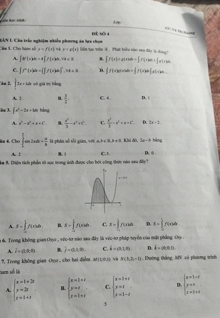 iên học sinh:
Lớp:
GV: Vũ Thị Haờn
đè SÔ 4
IÂN I. Câu trắc nghiệm nhiều phương án lựa chọn
Câu 1. Cho hàm số y=f(x) và y=g(x) liên tục trên R . Phát biểu nào sau đây là đùng?
A. ∈t kf(x)dx=k∈t f(x)dx,forall k∈ R. B. ∈t f(x)± g(x)dx=∈t f(x)dx± ∈t g(x)dx.
C. ∈t f^k(x)dx=(∈t f(x)dx)^4,forall k∈ R D. ∈t f(x)g(x)dx=∈t f(x)dx∈t g(x)dx.
Câu 2. ∈tlimits _1^(22x+1dx có giá trị bằng
A. 2 . B. frac 3)2. C. 4 . D. 1
lâu 3. ∈t x^2-2x+kdx bằng
A. x^3-x^2+x+C. B.  x^3/3 -x^2+C. C.  x^3/3 -x^2+x+C. D. 2x-2.
âu 4. Cho ∈tlimits _0^((frac π)2)sin 2xdx= a/b  là phân số tối giản, với a,b∈ R,b!= 0. Khi đó, 2a-b bằng
A. 2 B. 1 C. 3 . D. 0 .
Su 5. Diện tích phần tô sọc trong ảnh được cho bởi công thức nảo sau đây?
A. S=∈tlimits _(-1)^2f(x)dx. B. S=∈tlimits _(-2)^2f(x)dx. C. S=∈tlimits _(-1)^1f(x)dx. D. S=∈tlimits _(-2)^1f(x)dx.
n 6. Trong không gian Oxyz , véc-tơ nào sau đây là véc-tơ pháp tuyến của mặt phẳng Oxy.
A. vector i=(1;0;0). B. vector j=(1;1;0). C. vector k=(0;1;0). D. vector k=(0;0;1).
7. Trong không gian Oxyz , cho hai điểm M(1;0;1) và N(3;2;-1) , Đường thẳng MN có phương trình
ham số là
A. beginarrayl x=1+2t y=2t z=1+tendarray. . B. beginarrayl x=1+t y=t z=1+tendarray. C. beginarrayl x=1+t y=t z=1-tendarray. D. beginarrayl x=1-t y=t z=1+tendarray.
5