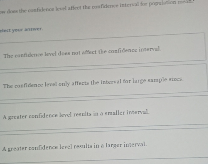 ow does the confidence level affect the confidence interval for population mean . 
elect your answer. 
_ 
_ 
The confidence level does not affect the confidence interval. 
_ 
The confidence level only affects the interval for large sample sizes. 
A greater confidence level results in a smaller interval. 
A greater confidence level results in a larger interval. 
_ 
_