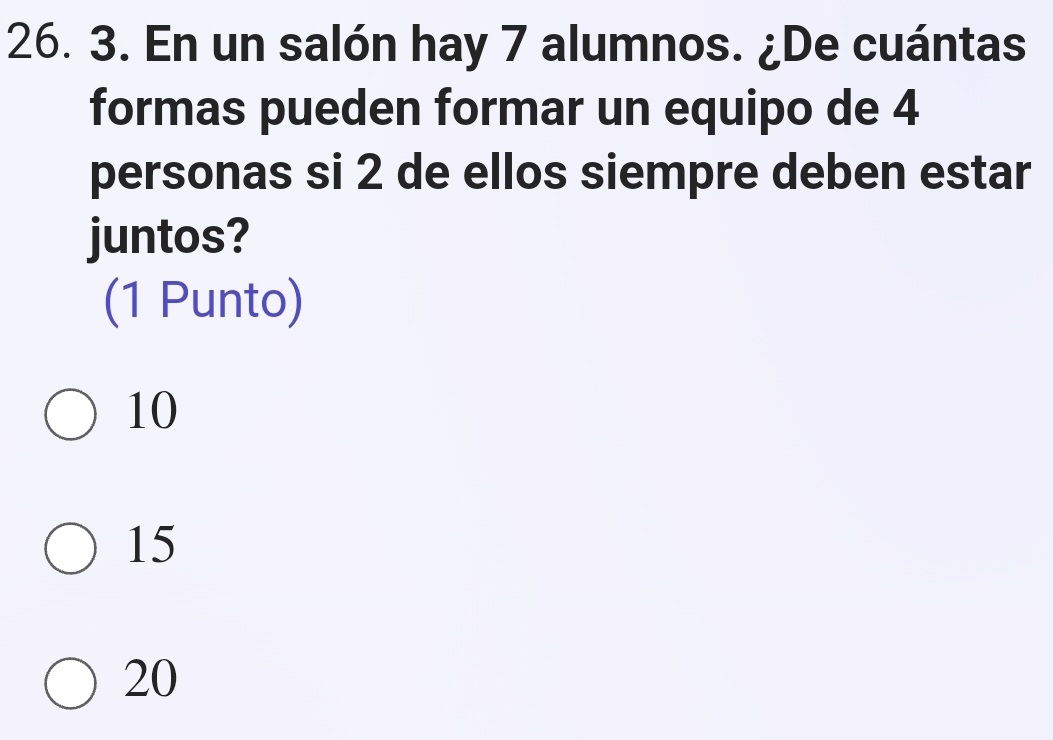 En un salón hay 7 alumnos. ¿De cuántas
formas pueden formar un equipo de 4
personas si 2 de ellos siempre deben estar
juntos?
(1 Punto)
10
15
20