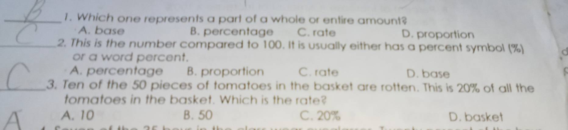 Which one represents a part of a whole or entire amount?
A. base B. percentage C. rate D. proportion
_2. This is the number compared to 100. It is usually either has a percent symbol (%)
or a word percent.
a
A. percentage B. proportion C. rate D. base
_3. Ten of the 50 pieces of tomatoes in the basket are rotten. This is 20% of all the
tomatoes in the basket. Which is the rate?
A. 10 B. 50 C. 20% D. basket