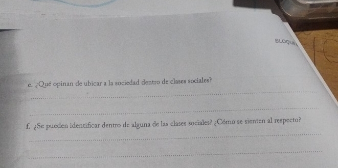 BLOQUE 
_ 
e. ¿Qué opinan de ubicar a la sociedad dentro de clases sociales? 
_ 
_ 
f. ¿Se pueden identificar dentro de alguna de las clases sociales? ¿Cómo se sienten al respecto? 
_