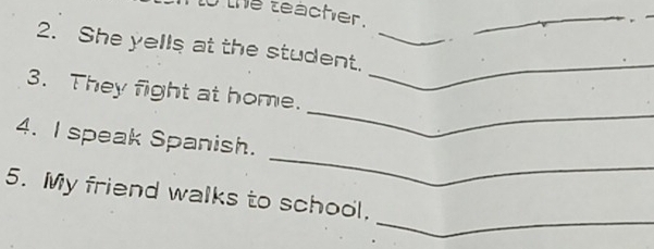 the teacher. 
_ 
_ 
2. She yells at the student._ 
_ 
3. They fight at home. 
_ 
4. I speak Spanish. 
_ 
5. My friend walks to school.