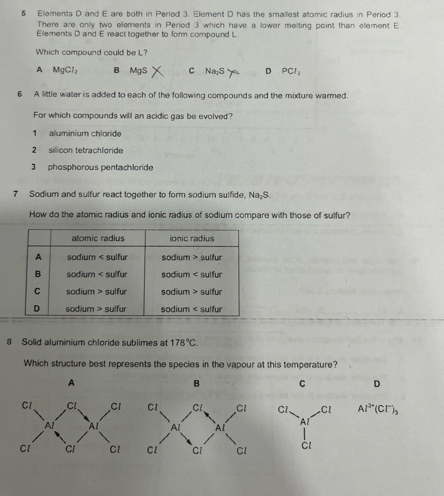 5 Elements D and E are both in Period 3. Element D has the smallest atomic radius in Period 3.
There are only two elements in Period 3 which have a lower melting point than element E.
Elements D and E react together to form compound L.
Which compound could be L?
A MgCl_2 B MgS C Na_2S D PCl_3
6 A little water is added to each of the following compounds and the mixture warmed.
For which compounds will an acidic gas be evolved?
1 aluminium chloride
2 silicon tetrachloride
3 phosphorous pentachloride
7 Sodium and sulfur react together to form sodium sulfide, Na_2S. 
How do the atomic radius and ionic radius of sodium compare with those of sulfur?
8 Solid aluminium chloride sublimes at 178°C. 
Which structure best represents the species in the vapour at this temperature?
A
B
C
D
Al^(3+)(Cl^-)_3