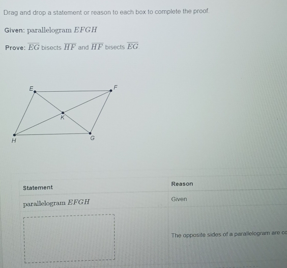 Drag and drop a statement or reason to each box to complete the proof. 
Given: parallelogram EFGH
Prove: overline EG bisects overline HF and overline HF bisects overline EG. 
Statement Reason 
parallelogram EFGH Given 
The opposite sides of a parallelogram are co