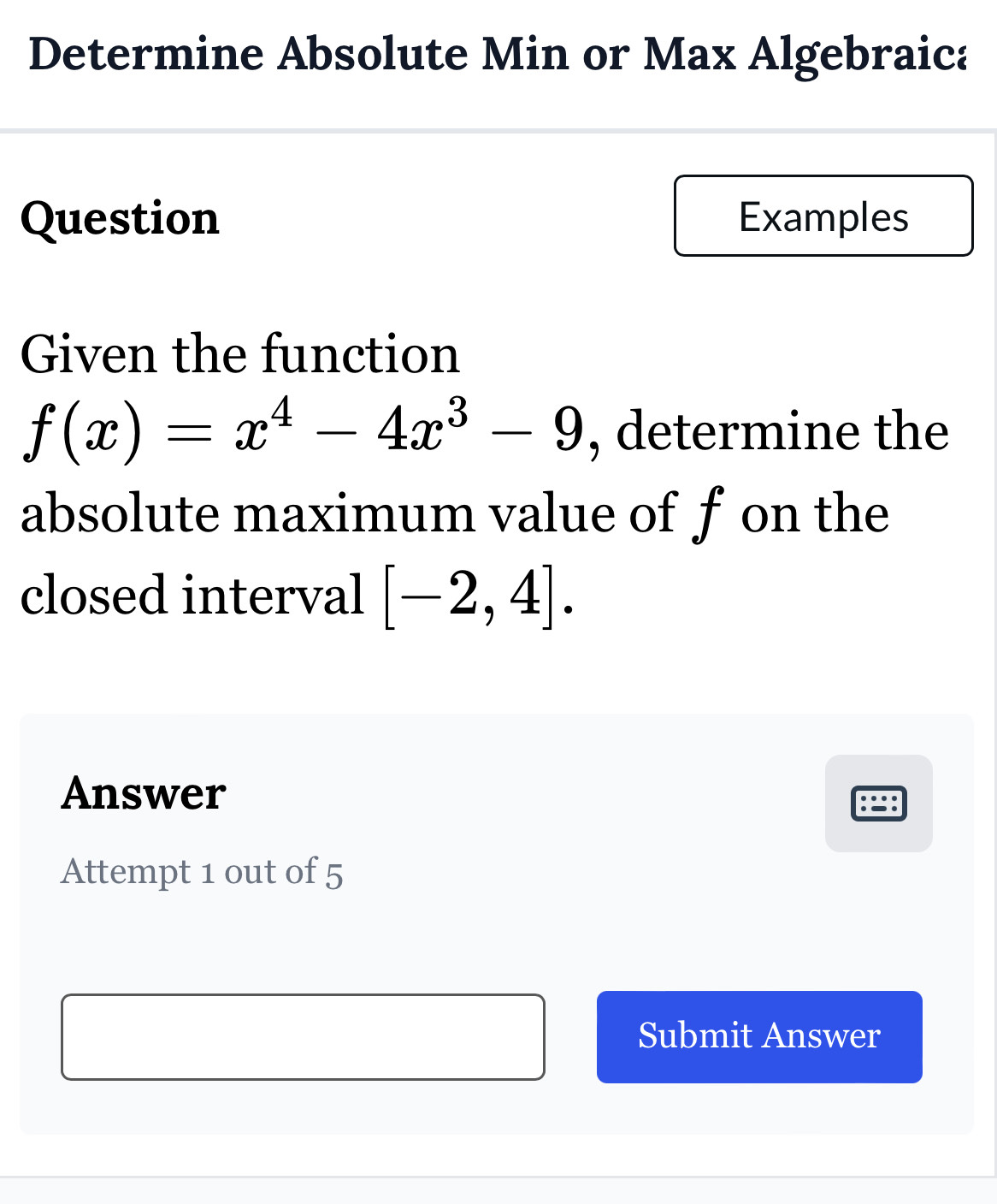 Determine Absolute Min or Max Algebraica 
Question Examples 
Given the function
f(x)=x^4-4x^3-9 , determine the 
absolute maximum value of f on the 
closed interval [-2,4]. 
Answer 
.. 
Attempt 1 out of 5 
Submit Answer