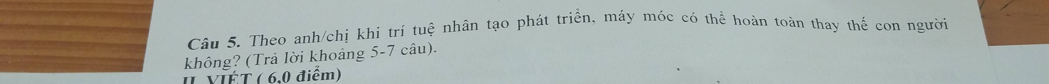 Theo anh/chị khi trí tuệ nhân tạo phát triển, máy móc có thể hoàn toàn thay thế con người 
không? (Trả lời khoảng 5-7 câu). 
I VIÉT ( 6,0 điểm)