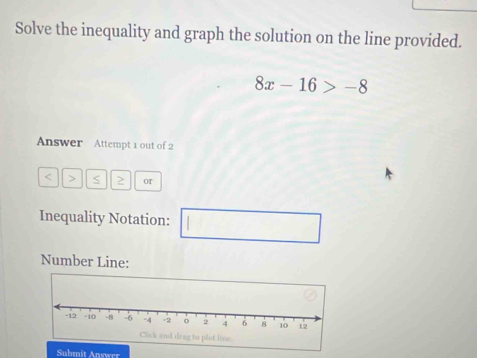 Solve the inequality and graph the solution on the line provided.
8x-16>-8
Answer Attempt 1 out of 2 
< > < or 
Inequality Notation: ,...................................................................................................................................................................................................... 
□ 
Number Line: 
Submit Answer