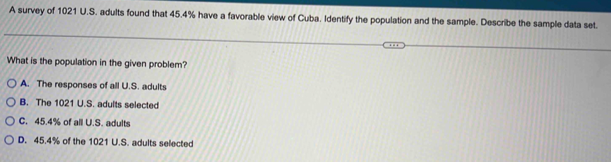 A survey of 1021 U.S. adults found that 45.4% have a favorable view of Cuba. Identify the population and the sample. Describe the sample data set.
What is the population in the given problem?
A. The responses of all U.S. adults
B. The 1021 U.S. adults selected
C. 45.4% of all U.S. adults
D. 45.4% of the 1021 U.S. adults selected