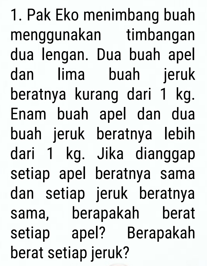 Pak Eko menimbang buah 
menggunakan timbangan 
dua lengan. Dua buah apel 
dan lima buah jeruk 
beratnya kurang dari 1 kg. 
Enam buah apel dan dua 
buah jeruk beratnya lebih 
dari 1 kg. Jika dianggap 
setiap apel beratnya sama 
dan setiap jeruk beratnya 
sama, berapakah berat 
setiap apel? Berapakah 
berat setiap jeruk?