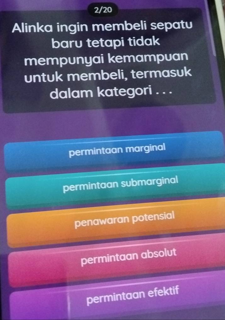 2/20
Alinka ingin membeli sepatu
baru tetapi tidak
mempunyai kemampuan
untuk membeli, termasuk
dalam kategori . . .
permintaan marginal
permintaan submarginal
penawaran potensial
permintaan absolut
permintaan efektif