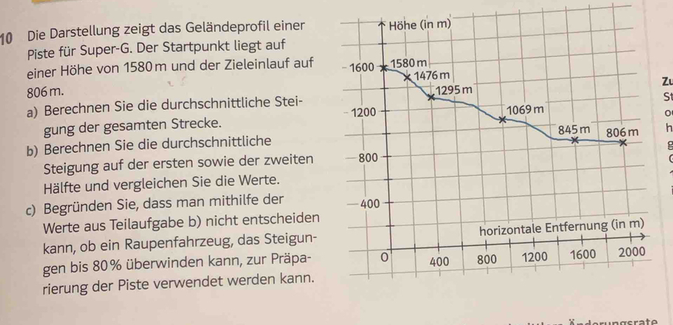 Die Darstellung zeigt das Geländeprofil einer Höhe (in m) 
Piste für Super-G. Der Startpunkt liegt auf 
einer Höhe von 1580m und der Zieleinlauf auf 1600 1580 m
806 m. 1476 m
Z 
a) Berechnen Sie die durchschnittliche Stei- 1295 m 1069 m S 
, 1200
gung der gesamten Strecke.
845 m
b) Berechnen Sie die durchschnittliche 806 m h 
Steigung auf der ersten sowie der zweiten - 800
Hälfte und vergleichen Sie die Werte. 
c) Begründen Sie, dass man mithilfe der —400
Werte aus Teilaufgabe b) nicht entscheiden 
kann, ob ein Raupenfahrzeug, das Steigun- horizontale Entfernung (in m) 
gen bis 80% überwinden kann, zur Präpa- 0 400 800 1200 1600 2000
rierung der Piste verwendet werden kann.