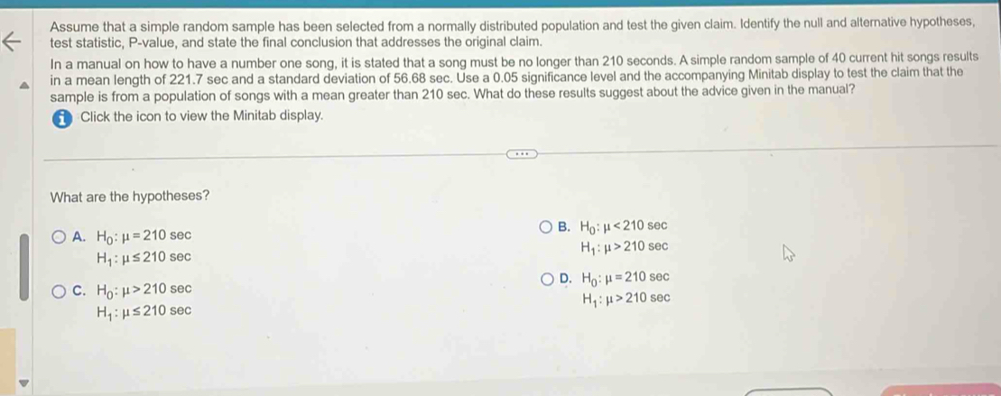 Assume that a simple random sample has been selected from a normally distributed population and test the given claim. Identify the null and alternative hypotheses,
test statistic, P -value, and state the final conclusion that addresses the original claim.
In a manual on how to have a number one song, it is stated that a song must be no longer than 210 seconds. A simple random sample of 40 current hit songs results
in a mean length of 221.7 sec and a standard deviation of 56.68 sec. Use a 0.05 significance level and the accompanying Minitab display to test the claim that the
sample is from a population of songs with a mean greater than 210 sec. What do these results suggest about the advice given in the manual?
Click the icon to view the Minitab display.
What are the hypotheses?
A. H_0:mu =210sec
B. H_0:mu <210</tex> S6 BC
H_1:mu >210sec
H_1:mu ≤ 210sec
D. H_0:mu =210sec
C. H_0:mu >210sec
H_1:mu >210sec
H_1:mu ≤ 210sec